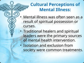 Cultural Perceptions of
Mental Illness:
• Mental illness was often seen as a
result of spiritual possession or
curses.
• Traditional healers and spiritual
leaders were the primary sources
of mental health intervention.
• Isolation and exclusion from
society were common treatments.
 