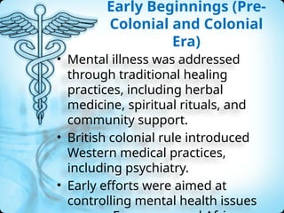 Early Beginnings (Pre-
Colonial and Colonial
Era)
• Mental illness was addressed
through traditional healing
practices, including herbal
medicine, spiritual rituals, and
community support.
• British colonial rule introduced
Western medical practices,
including psychiatry.
• Early efforts were aimed at
controlling mental health issues
 