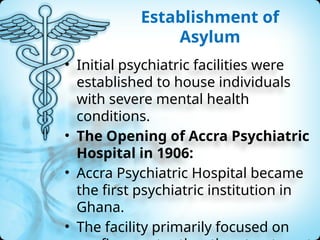 Establishment of
Asylum
• Initial psychiatric facilities were
established to house individuals
with severe mental health
conditions.
• The Opening of Accra Psychiatric
Hospital in 1906:
• Accra Psychiatric Hospital became
the first psychiatric institution in
Ghana.
• The facility primarily focused on
 