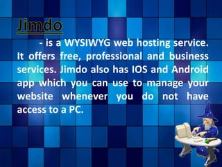 - is a WYSIWYG web hosting service.
It offers free, professional and business
services. Jimdo also has IOS and Android
app which you can use to manage your
website whenever you do not have
access to a PC.
 