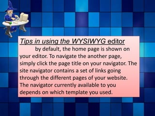 Tips in using the WYSIWYG editor
by default, the home page is shown on
your editor. To navigate the another page,
simply click the page title on your navigator. The
site navigator contains a set of links going
through the different pages of your website.
The navigator currently available to you
depends on which template you used.
 