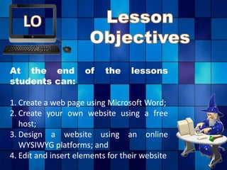 At the end of the lessons
students can:
1. Create a web page using Microsoft Word;
2. Create your own website using a free
host;
3. Design a website using an online
WYSIWYG platforms; and
4. Edit and insert elements for their website
 