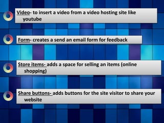 Video- to insert a video from a video hosting site like
youtube
Form- creates a send an email form for feedback
Store items- adds a space for selling an items (online
shopping)
Share buttons- adds buttons for the site visitor to share your
website
 