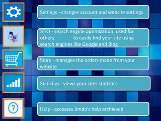 Statistics - views your sites statistics
Help - accesses Jimdo’s help archieved
Store - manages the orders made from your
website
SEO - search engine optimization; used for
others to easily find your site using
search engines like Google and Blog
Settings - changes account and website settings
 