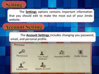 The Settings options contains important information
that you should edit to make the most out of your Jimdo
website.
The Account Settings includes changing you password,
email, and personal profile.
 