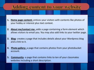 1. Home page content- entices your visitors with contents like photos of
your hobby or interest plus text context.
2. About me/contact me- adds a page containing a form element which
allows visitors to email you. You may also add links to your twitter page.
3. Blog- creates a page that includes details about your Wordpress blog
and a link to it.
4. Photo gallery- a page that contains photos from your photobucket
account.
5. Community- a page that contains links to ten of your classmates
websites including a short description.
 
