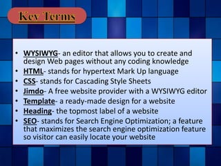 • WYSIWYG- an editor that allows you to create and
design Web pages without any coding knowledge
• HTML- stands for hypertext Mark Up language
• CSS- stands for Cascading Style Sheets
• Jimdo- A free website provider with a WYSIWYG editor
• Template- a ready-made design for a website
• Heading- the topmost label of a website
• SEO- stands for Search Engine Optimization; a feature
that maximizes the search engine optimization feature
so visitor can easily locate your website
 