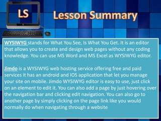 WYSIWYG stands for What You See, Is What You Get. It is an editor
that allows you to create and design web pages without any coding
knowledge. You can use MS Word and MS Excel as WYSIWYG editor.
Jimdo is a WYSIWYG web hosting service offering free and paid
services it has an android and IOS application that let you manage
your site on mobile. Jimdo WYSIWYG editor is easy to use, just click
on an element to edit it. You can also add a page by just hovering over
the navigation bar and clicking edit navigation. You can also go to
another page by simply clicking on the page link like you would
normally do when navigating through a website
 