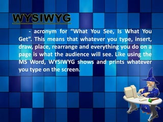 - acronym for “What You See, Is What You
Get”. This means that whatever you type, insert,
draw, place, rearrange and everything you do on a
page is what the audience will see. Like using the
MS Word, WYSIWYG shows and prints whatever
you type on the screen.
 