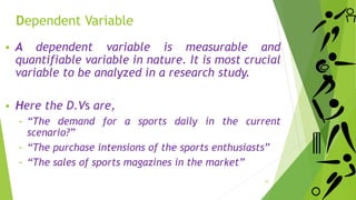 Dependent Variable
 A dependent variable is measurable and
quantifiable variable in nature. It is most crucial
variable to be analyzed in a research study.
 Here the D.Vs are,
‐ “The demand for a sports daily in the current
scenario?”
‐ “The purchase intensions of the sports enthusiasts”
‐ “The sales of sports magazines in the market”
10
 