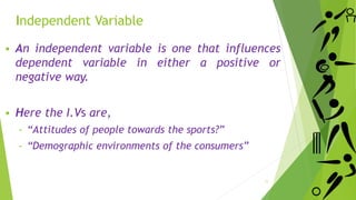 Independent Variable
 An independent variable is one that influences
dependent variable in either a positive or
negative way.
 Here the I.Vs are,
‐ “Attitudes of people towards the sports?”
‐ “Demographic environments of the consumers”
11
 