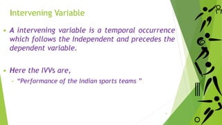  A intervening variable is a temporal occurrence
which follows the Independent and precedes the
dependent variable.
 Here the IVVs are,
‐ “Performance of the Indian sports teams ”
13
Intervening Variable
 