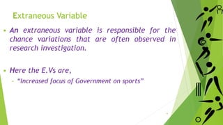  An extraneous variable is responsible for the
chance variations that are often observed in
research investigation.
 Here the E.Vs are,
‐ “Increased focus of Government on sports”
14
Extraneous Variable
 