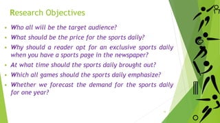 Research Objectives
 Who all will be the target audience?
 What should be the price for the sports daily?
 Why should a reader opt for an exclusive sports daily
when you have a sports page in the newspaper?
 At what time should the sports daily brought out?
 Which all games should the sports daily emphasize?
 Whether we forecast the demand for the sports daily
for one year?
16
 