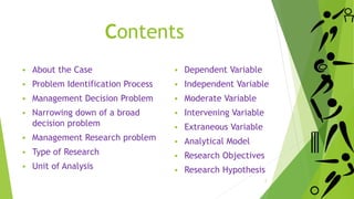 Contents
 About the Case
 Problem Identification Process
 Management Decision Problem
 Narrowing down of a broad
decision problem
 Management Research problem
 Type of Research
 Unit of Analysis
 Dependent Variable
 Independent Variable
 Moderate Variable
 Intervening Variable
 Extraneous Variable
 Analytical Model
 Research Objectives
 Research Hypothesis
2
 