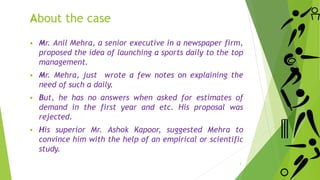 About the case
 Mr. Anil Mehra, a senior executive in a newspaper firm,
proposed the idea of launching a sports daily to the top
management.
 Mr. Mehra, just wrote a few notes on explaining the
need of such a daily.
 But, he has no answers when asked for estimates of
demand in the first year and etc. His proposal was
rejected.
 His superior Mr. Ashok Kapoor, suggested Mehra to
convince him with the help of an empirical or scientific
study.
3
 