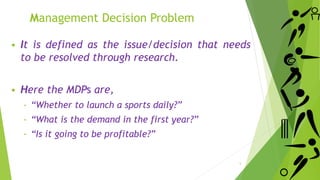 Management Decision Problem
 It is defined as the issue/decision that needs
to be resolved through research.
 Here the MDPs are,
‐ “Whether to launch a sports daily?”
‐ “What is the demand in the first year?”
‐ “Is it going to be profitable?”
5
 