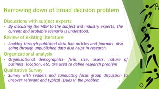 Discussions with subject experts
 By discussing the MDP to the subject and industry experts, the
current and probable scenario is understood.
Review of existing literature
 Looking through published data like articles and journals also
going through unpublished data also helps in research.
Organizational analysis
 Organizational demographics- firm, size, assets, nature of
business, location, etc. are used to define research problem
Qualitative Survey
 Survey with readers and conducting focus group discussion to
uncover relevant and typical issues in the problem
Narrowing down of broad decision problem
6
 