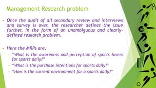 Management Research problem
 Once the audit of all secondary review and interviews
and survey is over, the researcher defines the issue
further, in the form of an unambiguous and clearly-
defined research problem.
 Here the MRPs are,
‐ “What is the awareness and perception of sports lovers
for sports daily?”
‐ “What is the purchase intentions for sports daily?”
‐ “How is the current environment for a sports daily?”
7
 