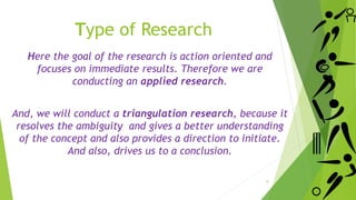 Here the goal of the research is action oriented and
focuses on immediate results. Therefore we are
conducting an applied research.
And, we will conduct a triangulation research, because it
resolves the ambiguity and gives a better understanding
of the concept and also provides a direction to initiate.
And also, drives us to a conclusion.
Type of Research
8
 