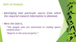 Unit of Analysis
 Identifying that particular source from which
the required research information is obtained.
 Here the UoA is,
‐ “The people who are interested in reading sports
related news.”
‐ “Experts in the area of sports.”
9
 
