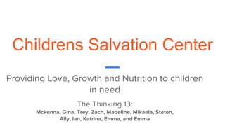 Childrens Salvation Center
Providing Love, Growth and Nutrition to children
in need
The Thinking 13:
Mckenna, Gina, Trey, Zach, Madeline, Mikaela, Staten,
Ally, Ian, Katrina, Emma, and Emma
 