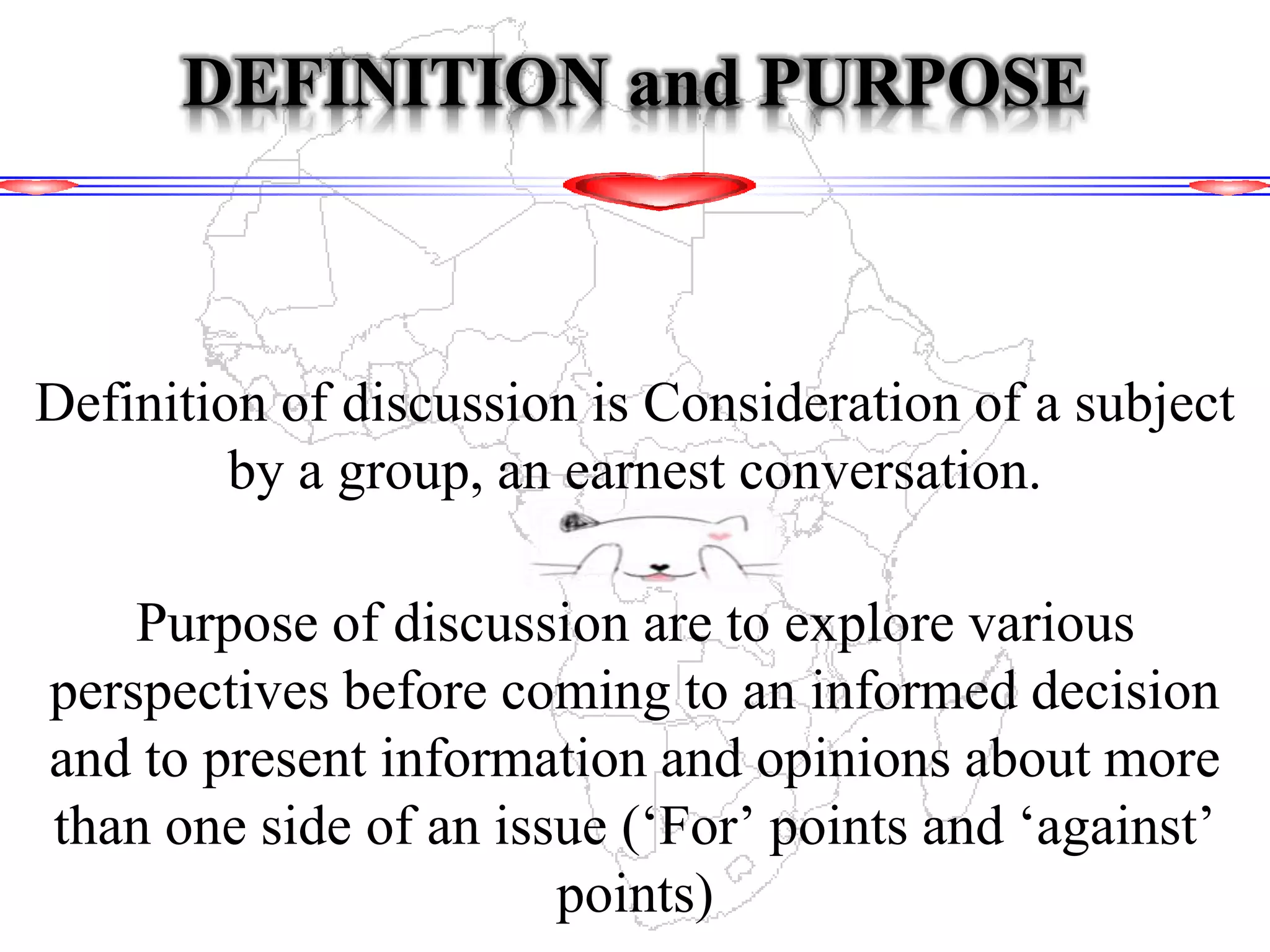 DEFINITION and PURPOSE
Definition of discussion is Consideration of a subject
by a group, an earnest conversation.
Purpose of discussion are to explore various
perspectives before coming to an informed decision
and to present information and opinions about more
than one side of an issue (‘For’ points and ‘against’
points)
 