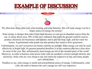 We often hear about solar cars, solar heating, and solar batteries. But will solar energy ever be a
major source of energy for society?
Solar energy is cheaper than other fossil fuels because we can get an abundant source from the
sun. in sunny desert area, 50% of the sun’s radiation that reach the ground could be used to
produce electricity for businesses and industry and to provide heat, light, and hot water for
homes. Experimental solar ponds can also produce hot water to drive generators.
Unfortunately, we can’t yet power our homes entirely on sunlight. Solar energy can only be used
effectively in bright light. Its greatest potential therefore is in hot countries that have clear skies
for most of the year. But, unfortunately most houses are not in the sunniest parts of the world.
Moreover, in order to harness solar power solar cells are needed to convert sunlight directly into
electricity. Solar cells are very cheap to run, but relatively expensive to buy and many people
can’t afford them.
Needless to say, solar energy is useful and non-pollution source of energy. Unfortunately, solar
cells, the main to harness the sun’s energy are still very expensive.
EXAMPLE OF DISCUSSION
 