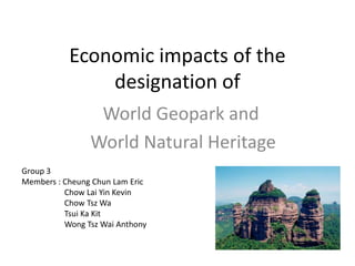Economic impacts of the
               designation of
                 World Geopark and
                World Natural Heritage
Group 3
Members : Cheung Chun Lam Eric
          Chow Lai Yin Kevin
          Chow Tsz Wa
          Tsui Ka Kit
          Wong Tsz Wai Anthony
 