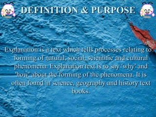 DEFINITION & PURPOSE
Explanation is a text which tells processes relating to
forming of natural, social, scientific and cultural
phenomena. Explanation text is to say 'why' and
'how' about the forming of the phenomena. It is
often found in science, geography and history text
books.
 