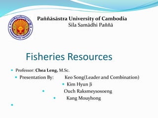 Fisheries Resources
 Professor: Chea Leng, M.Sc.
 Presentation By: Keo Song(Leader and Combination)
 Kim Hyun Ji
 Ouch Raksmeysosoeng
 Kang Mouyhong

Paññāsāstra University of Cambodia
Sila Samādhi Paññā
 