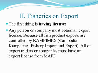 II. Fisheries on Export
 The first thing is having licenses.
 Any person or company must obtain an export
license. Because all fish product exports are
controlled by KAMFIMEX (Cambodia
Kampuchea Fishery Import and Export). All of
export traders or companies must have an
export license from MAFF.
 