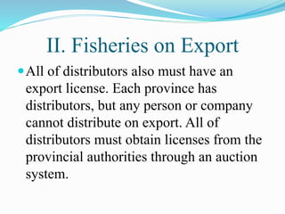 II. Fisheries on Export
All of distributors also must have an
export license. Each province has
distributors, but any person or company
cannot distribute on export. All of
distributors must obtain licenses from the
provincial authorities through an auction
system.
 