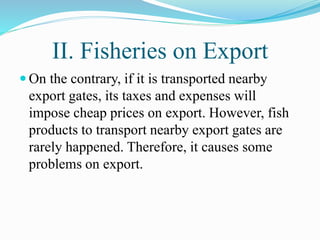 II. Fisheries on Export
 On the contrary, if it is transported nearby
export gates, its taxes and expenses will
impose cheap prices on export. However, fish
products to transport nearby export gates are
rarely happened. Therefore, it causes some
problems on export.
 