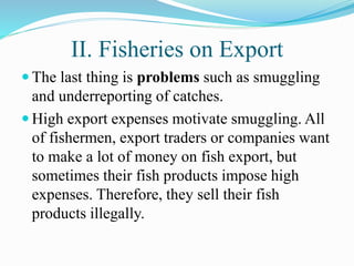 II. Fisheries on Export
 The last thing is problems such as smuggling
and underreporting of catches.
 High export expenses motivate smuggling. All
of fishermen, export traders or companies want
to make a lot of money on fish export, but
sometimes their fish products impose high
expenses. Therefore, they sell their fish
products illegally.
 
