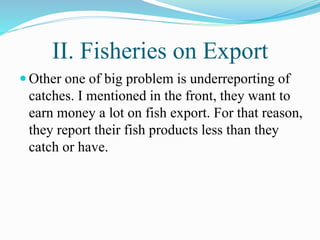 II. Fisheries on Export
 Other one of big problem is underreporting of
catches. I mentioned in the front, they want to
earn money a lot on fish export. For that reason,
they report their fish products less than they
catch or have.
 