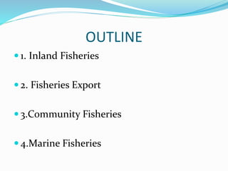 OUTLINE
 1. Inland Fisheries
 2. Fisheries Export
 3.Community Fisheries
 4.Marine Fisheries
 
