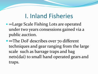 I. Inland Fisheries
 ∞Large Scale Fishing Lots are operated
under two years consessions gained via a
public auction.
 ∞The DoF describes over 70 different
techniques and gear ranging from the large
scale such as barrage traps and bag
nets(dai) to small hand operated gears and
traps.
 