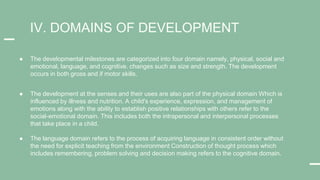 ● The developmental milestones are categorized into four domain namely, physical, social and
emotional, language, and cognitive. changes such as size and strength. The development
occurs in both gross and if motor skills.
● The development at the senses and their uses are also part of the physical domain Which is
influenced by illness and nutrition. A child's experience, expression, and management of
emotions along with the ability to establish positive relationships with others refer to the
social-emotional domain. This includes both the intrapersonal and interpersonal processes
that take place in a child.
IV. DOMAINS OF DEVELOPMENT
● The language domain refers to the process of acquiring language in consistent order without
the need for explicit teaching from the environment Construction of thought process which
includes remembering, problem solving and decision making refers to the cognitive domain.
 