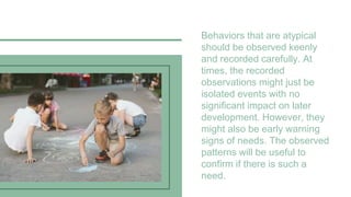 Behaviors that are atypical
should be observed keenly
and recorded carefully. At
times, the recorded
observations might just be
isolated events with no
significant impact on later
development. However, they
might also be early warning
signs of needs. The observed
patterns will be useful to
confirm if there is such a
need.
 