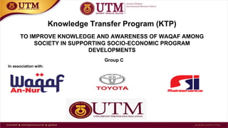 In association with:
Knowledge Transfer Program (KTP)
TO IMPROVE KNOWLEDGE AND AWARENESS OF WAQAF AMONG
SOCIETY IN SUPPORTING SOCIO-ECONOMIC PROGRAM
DEVELOPMENTS
Group C
 