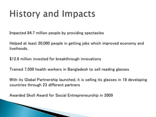 Impacted 84.7 million people by providing spectacles
Helped at least 20,000 people in getting jobs which improved economy and
liveihoods.
$12.8 million invested for breakthrough innovations
Trained 7,500 health workers in Bangladesh to sell reading glasses
With its Global Partnership launched, it is selling its glasses in 18 developing
countries through 23 different partners
Awarded Skoll Award for Social Entrepreneurship in 2009
 