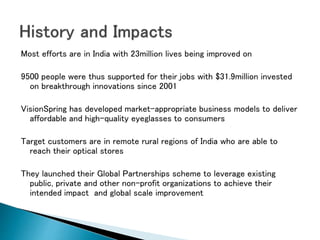 Most efforts are in India with 23million lives being improved on
9500 people were thus supported for their jobs with $31.9million invested
on breakthrough innovations since 2001
VisionSpring has developed market-appropriate business models to deliver
affordable and high-quality eyeglasses to consumers
Target customers are in remote rural regions of India who are able to
reach their optical stores
They launched their Global Partnerships scheme to leverage existing
public, private and other non-profit organizations to achieve their
intended impact and global scale improvement
 