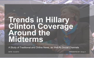 Trends in Hillary 
Clinton Coverage 
Around the 
Midterms 
A Study of Traditional and Online News, as Well As Social Channels 
DATE: 12.9.2014 PRESENTED BY: Group 3 
 