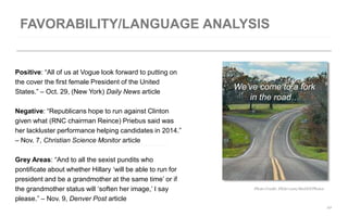 We’ve come to a fork 
in the road… 
10 
Positive: “All of us at Vogue look forward to putting on 
the cover the first female President of the United 
States.” – Oct. 29, (New York) Daily News article 
Negative: “Republicans hope to run against Clinton 
given what (RNC chairman Reince) Priebus said was 
her lackluster performance helping candidates in 2014.” 
– Nov. 7, Christian Science Monitor article 
Grey Areas: “And to all the sexist pundits who 
pontificate about whether Hillary ‘will be able to run for 
president and be a grandmother at the same time’ or if 
the grandmother status will ‘soften her image,’ I say 
please.” – Nov. 9, Denver Post article 
Photo Credit: Flickr.com/MoDOTPhotos 
 