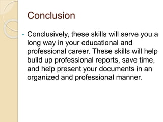 Conclusion
• Conclusively, these skills will serve you a
long way in your educational and
professional career. These skills will help
build up professional reports, save time,
and help present your documents in an
organized and professional manner.
 
