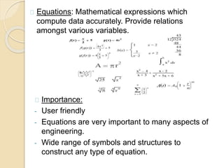 Importance:
- User friendly
- Equations are very important to many aspects of
engineering.
- Wide range of symbols and structures to
construct any type of equation.
Equations: Mathematical expressions which
compute data accurately. Provide relations
amongst various variables.
 
