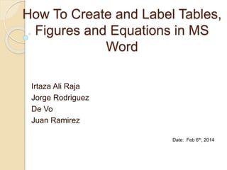 How To Create and Label Tables,
Figures and Equations in MS
Word
Irtaza Ali Raja
Jorge Rodriguez
De Vo
Juan Ramirez
Date: Feb 6th, 2014
 