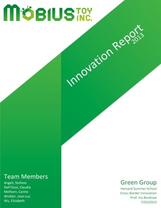  
	
  
	
  
	
  
	
  
	
  
	
  
	
  
	
  
	
  
	
  
	
  
	
  
	
  
	
  
	
  
	
  
	
  
	
  
	
  
	
  
	
  
	
  
	
  
	
  
	
  
	
  
	
  
	
  
	
  
	
  
	
  
	
  
	
  
	
  
	
  
	
  
	
  
	
  
	
  
	
  
	
  
	
  
	
  
	
  
	
  
	
  
Green	
  Group	
  
Harvard	
  Summer	
  School	
  
Cross-­‐Border	
  Innovation	
  
Prof.	
  Iris	
  Berdrow	
  
7/25/2013	
  
Team	
  Members	
  
Angeli,	
  Stefano	
  
Dall’Osso,	
  Claudia	
  
Melhorn,	
  Carine	
  
Winkler,	
  Jean-­‐Luc	
  
Wu,	
  Elizabeth	
  
2013	
  
	
  
Innovation	
  Report	
  
	
  
 