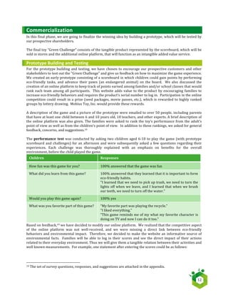   12	
  
Commercialization	
  
In	
  this	
  final	
  phase,	
  we	
  are	
  going	
  to	
  finalize	
  the	
  winning	
  idea	
  by	
  building	
  a	
  prototype,	
  which	
  will	
  be	
  tested	
  by	
  
our	
  prospective	
  shareholders.	
  
	
  
The	
  final	
  toy	
  “Green	
  Challenge”	
  consists	
  of	
  the	
  tangible	
  product	
  represented	
  by	
  the	
  scoreboard,	
  which	
  will	
  be	
  
sold	
  in	
  stores	
  and	
  the	
  additional	
  online	
  platform,	
  that	
  will	
  function	
  as	
  an	
  intangible	
  added	
  value	
  service.	
  
Prototype	
  Building	
  and	
  Testing	
  
For	
  the	
  prototype	
  building	
  and	
  testing,	
  we	
  have	
  chosen	
  to	
  encourage	
  our	
  prospective	
  customers	
  and	
  other	
  
stakeholders	
  to	
  test	
  out	
  the	
  “Green	
  Challenge”	
  and	
  give	
  us	
  feedback	
  on	
  how	
  to	
  maximize	
  the	
  game	
  experience.	
  	
  
We	
  created	
  an	
  early	
  prototype	
  consisting	
  of	
  a	
  scoreboard	
  in	
  which	
  children	
  could	
  gain	
  points	
  by	
  performing	
  
eco-­‐friendly	
   tasks,	
   and	
   advance	
   their	
   pawn	
   (an	
   endangered	
   animal)	
   on	
   the	
   board.	
   	
   We	
   also	
   discussed	
   the	
  
creation	
  of	
  an	
  online	
  platform	
  to	
  keep	
  track	
  of	
  points	
  earned	
  among	
  families	
  and/or	
  school	
  classes	
  that	
  would	
  
rank	
  each	
  team	
  among	
  all	
  participants.	
  	
  This	
  website	
  adds	
  value	
  to	
  the	
  product	
  by	
  encouraging	
  families	
  to	
  
increase	
  eco-­‐friendly	
  behaviors	
  and	
  requires	
  the	
  product’s	
  serial	
  number	
  to	
  log	
  in.	
  	
  Participation	
  in	
  the	
  online	
  
competition	
  could	
  result	
  in	
  a	
  prize	
  (seed	
  packages,	
  movie	
  passes,	
  etc.),	
  which	
  is	
  rewarded	
  to	
  highly	
  ranked	
  
groups	
  by	
  lottery	
  drawing.	
  	
  Mobius	
  Toy,	
  Inc.	
  would	
  provide	
  these	
  rewards.	
  
	
  
A	
  description	
  of	
  the	
  game	
  and	
  a	
  picture	
  of	
  the	
  prototype	
  were	
  emailed	
  to	
  over	
  50	
  people,	
  including	
  parents	
  
that	
  have	
  at	
  least	
  one	
  child	
  between	
  6	
  and	
  10	
  years	
  old,	
  10	
  teachers,	
  and	
  other	
  experts.	
  A	
  brief	
  description	
  of	
  
the	
  online	
  platform	
  was	
  also	
  given.	
  The	
  families	
  were	
  asked	
  to	
  rank	
  the	
  toy’s	
  performance	
  from	
  the	
  adult’s	
  
point	
  of	
  view	
  as	
  well	
  as	
  from	
  the	
  children’s	
  point	
  of	
  view.	
  	
  In	
  addition	
  to	
  these	
  rankings,	
  we	
  asked	
  for	
  general	
  
feedback,	
  concerns,	
  and	
  suggestions.19	
  
	
  
The	
  performance	
   test	
  was	
  conducted	
  by	
  asking	
  two	
  children	
  aged	
  6-­‐10	
  to	
  play	
  the	
  game	
  (with	
  prototype	
  
scoreboard	
  and	
  challenges)	
  for	
  an	
  afternoon	
  and	
  were	
  subsequently	
  asked	
  a	
  few	
  questions	
  regarding	
  their	
  
experiences.	
   Each	
   challenge	
   was	
   thoroughly	
   explained	
   with	
   an	
   emphasis	
   on	
   benefits	
   for	
   the	
   overall	
  
environment,	
  before	
  the	
  child	
  played	
  the	
  game.	
  
Children	
   Responses	
  
How	
  fun	
  was	
  this	
  game	
  for	
  you?	
   100%	
  answered	
  that	
  the	
  game	
  was	
  fun	
  
What	
  did	
  you	
  learn	
  from	
  this	
  game?	
   100%	
  answered	
  that	
  they	
  learned	
  that	
  it	
  is	
  important	
  to	
  form	
  
eco-­‐friendly	
  habits.	
  
"I	
  learned	
  that	
  we	
  need	
  to	
  pick	
  up	
  trash,	
  we	
  need	
  to	
  turn	
  the	
  
lights	
  off	
  when	
  we	
  leave,	
  and	
  I	
  learned	
  that	
  when	
  we	
  brush	
  
our	
  teeth,	
  we	
  need	
  to	
  turn	
  off	
  the	
  water."	
  
Would	
  you	
  play	
  this	
  game	
  again?	
   100%	
  yes	
  
What	
  was	
  you	
  favorite	
  part	
  of	
  this	
  game?	
   “My	
  favorite	
  part	
  was	
  playing	
  the	
  recycle.”	
  
“I	
  liked	
  everything.”	
  
“This	
  game	
  reminds	
  me	
  of	
  my	
  what	
  my	
  favorite	
  character	
  is	
  
doing	
  on	
  TV	
  and	
  now	
  I	
  can	
  do	
  it	
  too.”	
  	
  
Based	
  on	
  feedback,19	
  we	
  have	
  decided	
  to	
  modify	
  our	
  online	
  platform.	
  	
  We	
  realized	
  that	
  the	
  competitive	
  aspect	
  
of	
   the	
   online	
   platform	
   was	
   not	
   well-­‐received,	
   and	
   we	
   were	
   missing	
   a	
   direct	
   link	
   between	
   eco-­‐friendly	
  
behaviors	
  and	
  environmental	
  impact.	
  	
  Therefore,	
  we	
  decided	
  to	
  make	
  the	
  website	
  an	
  informative	
  source	
  of	
  
environmental	
  facts.	
  	
  Families	
  will	
  be	
  able	
  to	
  log	
  in	
  their	
  scores	
  and	
  see	
  the	
  direct	
  impact	
  of	
  their	
  actions	
  
related	
  to	
  their	
  everyday	
  environment.	
  Thus	
  we	
  will	
  give	
  them	
  a	
  tangible	
  relation	
  between	
  their	
  activities	
  and	
  
well	
  known	
  measurements.	
  	
  For	
  example,	
  one	
  statement	
  after	
  entering	
  the	
  scores	
  could	
  be	
  as	
  follows:	
  
	
   	
  
	
  	
  	
  	
  	
  	
  	
  	
  	
  	
  	
  	
  	
  	
  	
  	
  	
  	
  	
  	
  	
  	
  	
  	
  	
  	
  	
  	
  	
  	
  	
  	
  	
  	
  	
  	
  	
  	
  	
  	
  	
  	
  	
  	
  	
  	
  	
  	
  	
  	
  	
  	
  	
  	
  	
  	
  	
  	
  	
  	
  	
  	
  	
  	
  	
  	
  	
  	
  
19	
  The	
  set	
  of	
  survey	
  questions,	
  responses,	
  and	
  suggestions	
  are	
  attached	
  in	
  the	
  appendix.	
  
 
